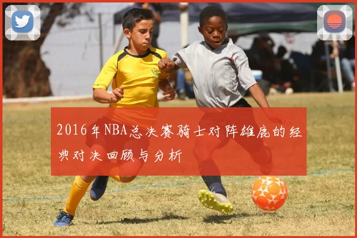 2016年NBA总决赛骑士对阵雄鹿的经典对决回顾与分析